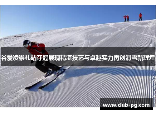 谷爱凌崇礼站夺冠展现精湛技艺与卓越实力再创滑雪新辉煌