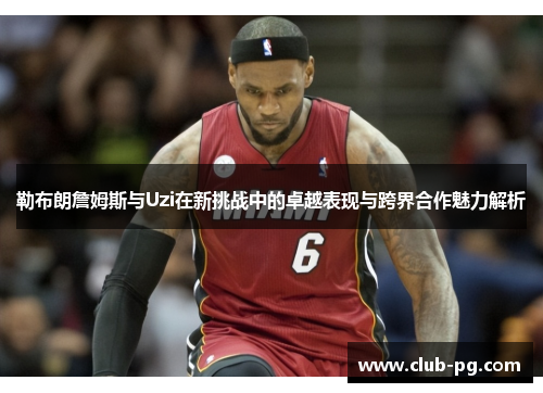 勒布朗詹姆斯与Uzi在新挑战中的卓越表现与跨界合作魅力解析