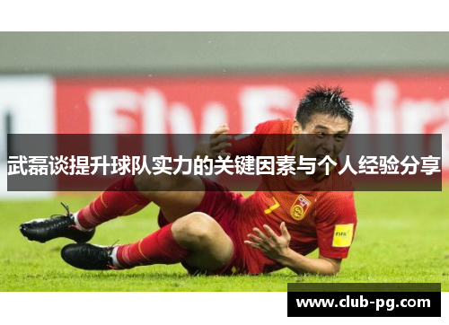 武磊谈提升球队实力的关键因素与个人经验分享