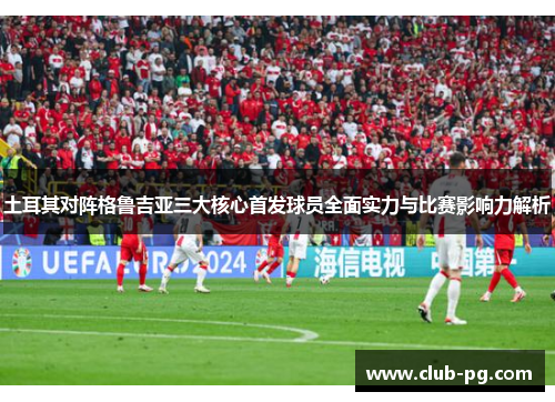 土耳其对阵格鲁吉亚三大核心首发球员全面实力与比赛影响力解析