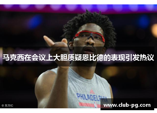 马克西在会议上大胆质疑恩比德的表现引发热议