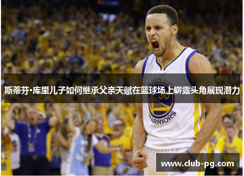 斯蒂芬·库里儿子如何继承父亲天赋在篮球场上崭露头角展现潜力