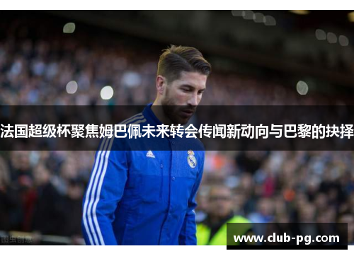 法国超级杯聚焦姆巴佩未来转会传闻新动向与巴黎的抉择