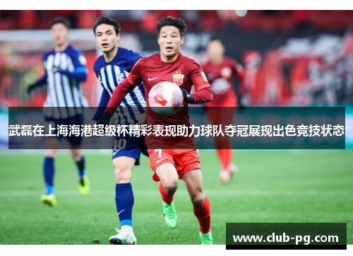 武磊在上海海港超级杯精彩表现助力球队夺冠展现出色竞技状态