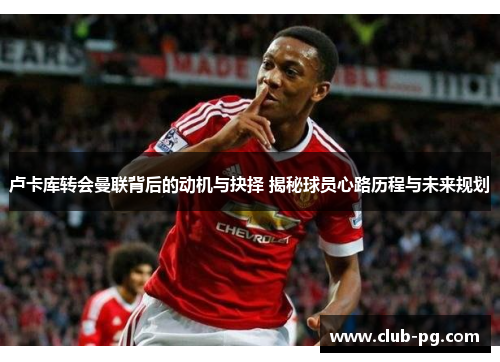 卢卡库转会曼联背后的动机与抉择 揭秘球员心路历程与未来规划