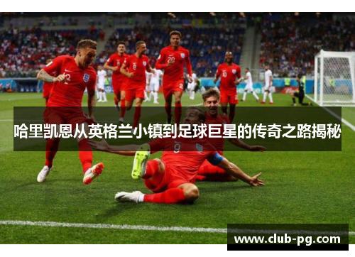 哈里凯恩从英格兰小镇到足球巨星的传奇之路揭秘