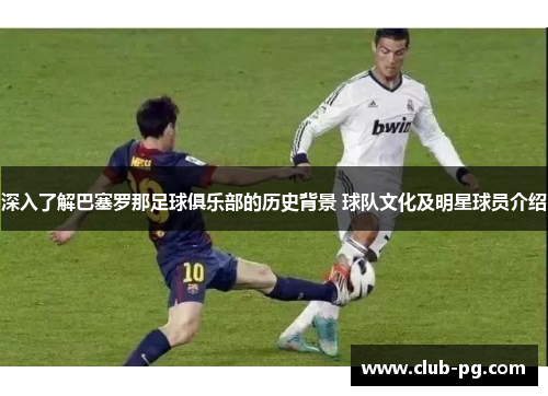 深入了解巴塞罗那足球俱乐部的历史背景 球队文化及明星球员介绍