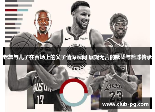 老詹与儿子在赛场上的父子情深瞬间 展现无言的默契与篮球传承