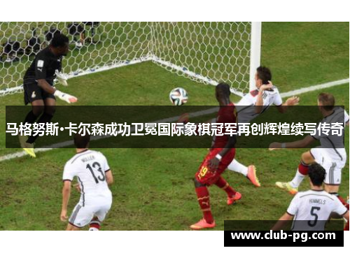 马格努斯·卡尔森成功卫冕国际象棋冠军再创辉煌续写传奇