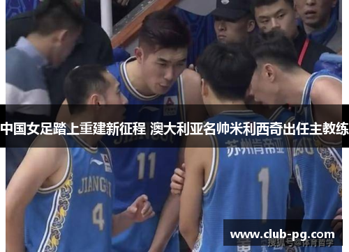 中国女足踏上重建新征程 澳大利亚名帅米利西奇出任主教练