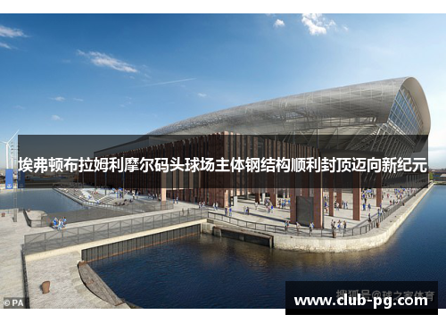 埃弗顿布拉姆利摩尔码头球场主体钢结构顺利封顶迈向新纪元