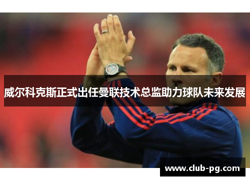 威尔科克斯正式出任曼联技术总监助力球队未来发展